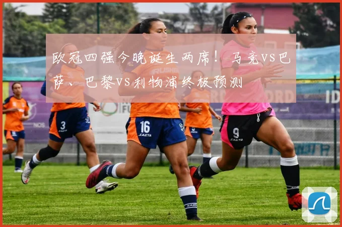 欧冠四强今晚诞生两席！马竞vs巴萨、巴黎vs利物浦终极预测