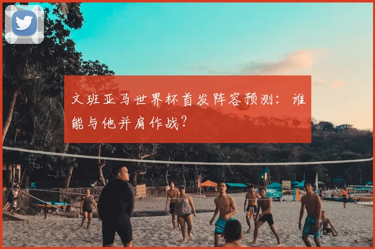 文班亚马世界杯首发阵容预测：谁能与他并肩作战？
