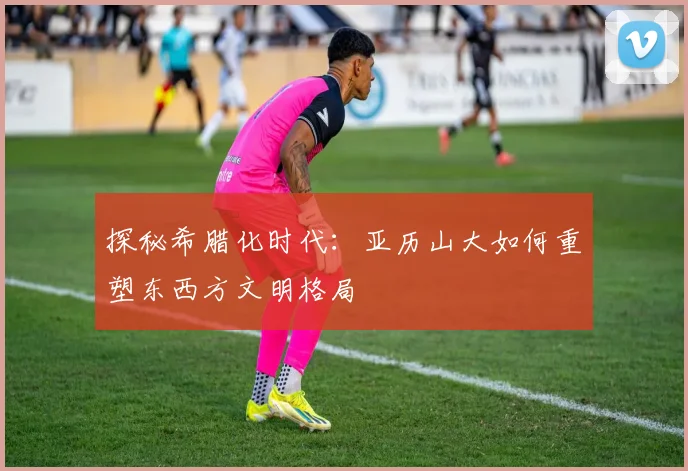 探秘希腊化时代:亚历山大如何重塑东西方文明格局