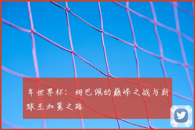 年世界杯：姆巴佩的巅峰之战与新球王加冕之路