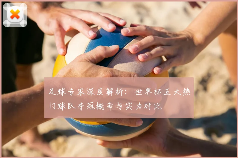 足球专家深度解析:世界杯五大热门球队夺冠概率与实力对比
