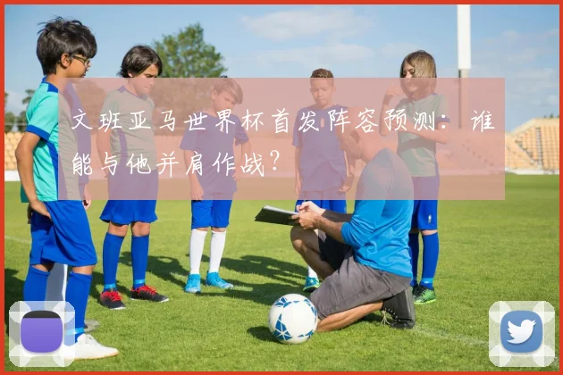 文班亚马世界杯首发阵容预测:谁能与他并肩作战?