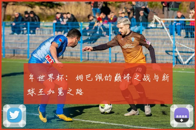 年世界杯：姆巴佩的巅峰之战与新球王加冕之路