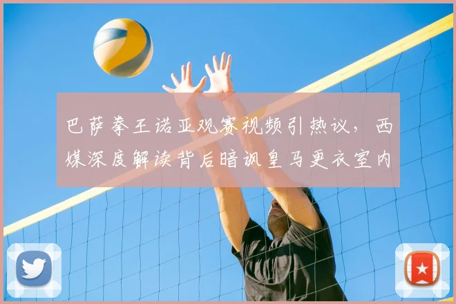 巴萨拳王诺亚观赛视频引热议,西媒深度解读背后暗讽皇马更衣室内讧传闻始末