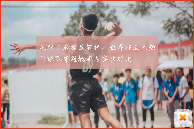 足球专家深度解析：世界杯五大热门球队夺冠概率与实力对比