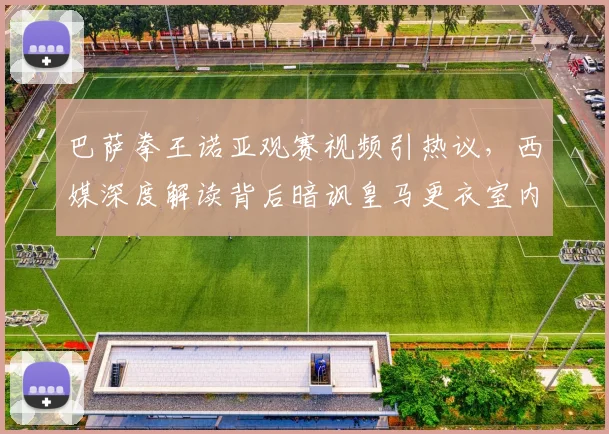 巴萨拳王诺亚观赛视频引热议，西媒深度解读背后暗讽皇马更衣室内讧传闻始末