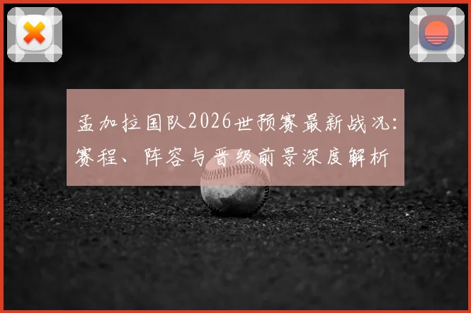 孟加拉国队2026世预赛最新战况:赛程、阵容与晋级前景深度解析